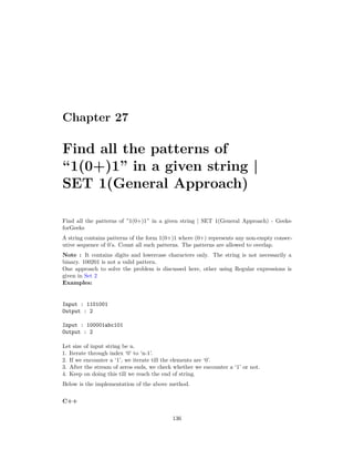 Chapter 27
Find all the patterns of
“1(0+)1” in a given string |
SET 1(General Approach)
Find all the patterns of ”1(0+)1” in a given string | SET 1(General Approach) - Geeks-
forGeeks
A string contains patterns of the form 1(0+)1 where (0+) represents any non-empty consec-
utive sequence of 0’s. Count all such patterns. The patterns are allowed to overlap.
Note : It contains digits and lowercase characters only. The string is not necessarily a
binary. 100201 is not a valid pattern.
One approach to solve the problem is discussed here, other using Regular expressions is
given in Set 2
Examples:
Input : 1101001
Output : 2
Input : 100001abc101
Output : 2
Let size of input string be n.
1. Iterate through index ‘0’ to ‘n-1’.
2. If we encounter a ‘1’, we iterate till the elements are ‘0’.
3. After the stream of zeros ends, we check whether we encounter a ‘1’ or not.
4. Keep on doing this till we reach the end of string.
Below is the implementation of the above method.
C++
136
 