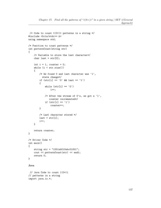 Chapter 27. Find all the patterns of “1(0+)1” in a given string | SET 1(General
Approach)
/* Code to count 1(0+)1 patterns in a string */
#include <bits/stdc++.h>
using namespace std;
/* Function to count patterns */
int patternCount(string str)
{
/* Variable to store the last character*/
char last = str[0];
int i = 1, counter = 0;
while (i < str.size())
{
/* We found 0 and last character was '1',
state change*/
if (str[i] == '0' && last == '1')
{
while (str[i] == '0')
i++;
/* After the stream of 0's, we got a '1',
counter incremented*/
if (str[i] == '1')
counter++;
}
/* Last character stored */
last = str[i];
i++;
}
return counter;
}
/* Driver Code */
int main()
{
string str = "1001ab010abc01001";
cout << patternCount(str) << endl;
return 0;
}
Java
// Java Code to count 1(0+)1
// patterns in a string
import java.io.*;
137
 