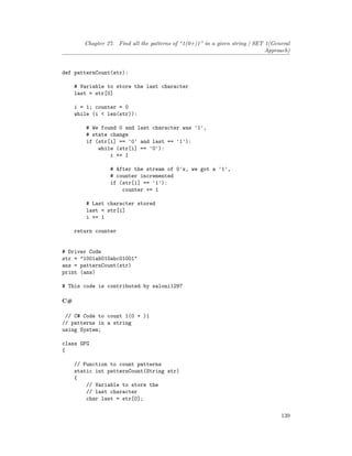 Chapter 27. Find all the patterns of “1(0+)1” in a given string | SET 1(General
Approach)
def patternCount(str):
# Variable to store the last character
last = str[0]
i = 1; counter = 0
while (i < len(str)):
# We found 0 and last character was '1',
# state change
if (str[i] == '0' and last == '1'):
while (str[i] == '0'):
i += 1
# After the stream of 0's, we got a '1',
# counter incremented
if (str[i] == '1'):
counter += 1
# Last character stored
last = str[i]
i += 1
return counter
# Driver Code
str = "1001ab010abc01001"
ans = patternCount(str)
print (ans)
# This code is contributed by saloni1297
C#
// C# Code to count 1(0 + )1
// patterns in a string
using System;
class GFG
{
// Function to count patterns
static int patternCount(String str)
{
// Variable to store the
// last character
char last = str[0];
139
 