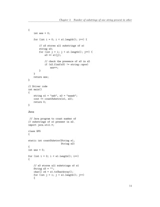 Chapter 3. Number of substrings of one string present in other
{
int ans = 0;
for (int i = 0; i < s1.length(); i++) {
// s3 stores all substrings of s1
string s3;
for (int j = i; j < s1.length(); j++) {
s3 += s1[j];
// check the presence of s3 in s2
if (s2.find(s3) != string::npos)
ans++;
}
}
return ans;
}
// Driver code
int main()
{
string s1 = "aab", s2 = "aaaab";
cout << countSubstrs(s1, s2);
return 0;
}
Java
// Java program to count number of
// substrings of s1 present in s2.
import java.util.*;
class GFG
{
static int countSubstrs(String s1,
String s2)
{
int ans = 0;
for (int i = 0; i < s1.length(); i++)
{
// s3 stores all substrings of s1
String s3 = "";
char[] s4 = s1.toCharArray();
for (int j = i; j < s1.length(); j++)
{
14
 