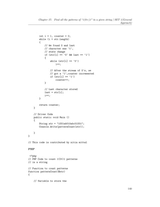Chapter 27. Find all the patterns of “1(0+)1” in a given string | SET 1(General
Approach)
int i = 1, counter = 0;
while (i < str.Length)
{
// We found 0 and last
// character was '1',
// state change
if (str[i] == '0' && last == '1')
{
while (str[i] == '0')
i++;
// After the stream of 0's, we
// got a '1',counter incremented
if (str[i] == '1')
counter++;
}
// Last character stored
last = str[i];
i++;
}
return counter;
}
// Driver Code
public static void Main ()
{
String str = "1001ab010abc01001";
Console.Write(patternCount(str));
}
}
// This code is contributed by nitin mittal
PHP
<?php
// PHP Code to count 1(0+)1 patterns
// in a string
// Function to count patterns
function patternCount($str)
{
// Variable to store the
140
 