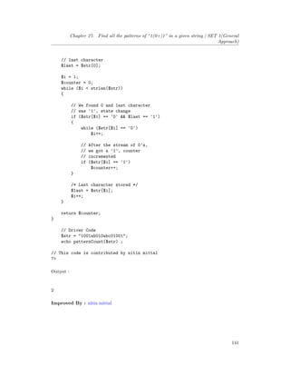 Chapter 27. Find all the patterns of “1(0+)1” in a given string | SET 1(General
Approach)
// last character
$last = $str[0];
$i = 1;
$counter = 0;
while ($i < strlen($str))
{
// We found 0 and last character
// was '1', state change
if ($str[$i] == '0' && $last == '1')
{
while ($str[$i] == '0')
$i++;
// After the stream of 0's,
// we got a '1', counter
// incremented
if ($str[$i] == '1')
$counter++;
}
/* Last character stored */
$last = $str[$i];
$i++;
}
return $counter;
}
// Driver Code
$str = "1001ab010abc01001";
echo patternCount($str) ;
// This code is contributed by nitin mittal
?>
Output :
2
Improved By : nitin mittal
141
 
