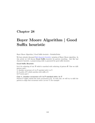 Chapter 28
Boyer Moore Algorithm | Good
Suffix heuristic
Boyer Moore Algorithm | Good Suffix heuristic - GeeksforGeeks
We have already discussed Bad character heuristic variation of Boyer Moore algorithm. In
this article we will discuss Good Suffix heuristic for pattern searching. Just like bad
character heuristic, a preprocessing table is generated for good suffix heuristic.
Good Suffix Heuristic
Let t be substring of text T which is matched with substring of pattern P. Now we shift
pattern until :
1) Another occurrence of t in P matched with t in T.
2) A prefix of P, which matches with suffix of t
3) P moves past t
Case 1: Another occurrence of t in P matched with t in T
Pattern P might contain few more occurrences of t. In such case, we will try to shift the
pattern to align that occurrence with t in text T. For example-
143
 