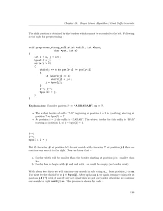 Chapter 28. Boyer Moore Algorithm | Good Suffix heuristic
The shift position is obtained by the borders which cannot be extended to the left. Following
is the code for preprocessing –
void preprocess_strong_suffix(int *shift, int *bpos,
char *pat, int m)
{
int i = m, j = m+1;
bpos[i] = j;
while(i > 0)
{
while(j <= m && pat[i-1] != pat[j-1])
{
if (shift[j] == 0)
shift[j] = j-i;
j = bpos[j];
}
i--; j--;
bpos[i] = j;
}
}
Explanation: Consider pattern P = “ABBABAB”, m = 7.
• The widest border of suffix “AB” beginning at position i = 5 is �(nothing) starting at
position 7 so bpos[5] = 7.
• At position i = 2 the suffix is “BABAB”. The widest border for this suffix is “BAB”
starting at position 4, so j = bpos[2] = 4.
i--;
j--;
bpos[ i ] = j
But if character # at position i-1 do not match with character ? at position j-1 then we
continue our search to the right. Now we know that –
a. Border width will be smaller than the border starting at position j ie. smaller than
x…�
b. Border has to begin with # and end with � or could be empty (no border exist).
With above two facts we will continue our search in sub string x…� from position j to m.
The next border should be at j = bpos[j]. After updating j, we again compare character at
position j-1 (?) with # and if they are equal then we got our border otherwise we continue
our search to right until j>m. This process is shown by code –
148
 