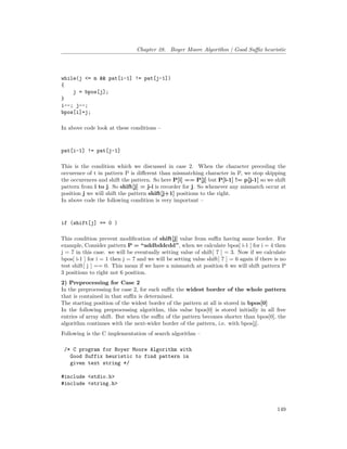 Chapter 28. Boyer Moore Algorithm | Good Suffix heuristic
while(j <= m && pat[i-1] != pat[j-1])
{
j = bpos[j];
}
i--; j--;
bpos[i]=j;
In above code look at these conditions –
pat[i-1] != pat[j-1]
This is the condition which we discussed in case 2. When the character preceding the
occurence of t in pattern P is different than mismatching character in P, we stop skipping
the occurences and shift the pattern. So here P[i] == P[j] but P[i-1] != p[j-1] so we shift
pattern from i to j. So shift[j] = j-i is recorder for j. So whenever any mismatch occur at
position j we will shift the pattern shift[j+1] positions to the right.
In above code the following condition is very important –
if (shift[j] == 0 )
This condition prevent modification of shift[j] value from suffix having same border. For
example, Consider pattern P = “addbddcdd”, when we calculate bpos[ i-1 ] for i = 4 then
j = 7 in this case. we will be eventually setting value of shift[ 7 ] = 3. Now if we calculate
bpos[ i-1 ] for i = 1 then j = 7 and we will be setting value shift[ 7 ] = 6 again if there is no
test shift[ j ] == 0. This mean if we have a mismatch at position 6 we will shift pattern P
3 positions to right not 6 position.
2) Preprocessing for Case 2
In the preprocessing for case 2, for each suffix the widest border of the whole pattern
that is contained in that suffix is determined.
The starting position of the widest border of the pattern at all is stored in bpos[0]
In the following preprocessing algorithm, this value bpos[0] is stored initially in all free
entries of array shift. But when the suffix of the pattern becomes shorter than bpos[0], the
algorithm continues with the next-wider border of the pattern, i.e. with bpos[j].
Following is the C implementation of search algorithm –
/* C program for Boyer Moore Algorithm with
Good Suffix heuristic to find pattern in
given text string */
#include <stdio.h>
#include <string.h>
149
 