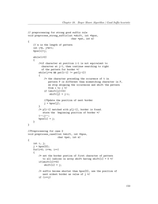 Chapter 28. Boyer Moore Algorithm | Good Suffix heuristic
// preprocessing for strong good suffix rule
void preprocess_strong_suffix(int *shift, int *bpos,
char *pat, int m)
{
// m is the length of pattern
int i=m, j=m+1;
bpos[i]=j;
while(i>0)
{
/*if character at position i-1 is not equivalent to
character at j-1, then continue searching to right
of the pattern for border */
while(j<=m && pat[i-1] != pat[j-1])
{
/* the character preceding the occurence of t in
pattern P is different than mismatching character in P,
we stop skipping the occurences and shift the pattern
from i to j */
if (shift[j]==0)
shift[j] = j-i;
//Update the position of next border
j = bpos[j];
}
/* p[i-1] matched with p[j-1], border is found.
store the beginning position of border */
i--;j--;
bpos[i] = j;
}
}
//Preprocessing for case 2
void preprocess_case2(int *shift, int *bpos,
char *pat, int m)
{
int i, j;
j = bpos[0];
for(i=0; i<=m; i++)
{
/* set the border postion of first character of pattern
to all indices in array shift having shift[i] = 0 */
if(shift[i]==0)
shift[i] = j;
/* suffix become shorter than bpos[0], use the position of
next widest border as value of j */
if (i==j)
150
 