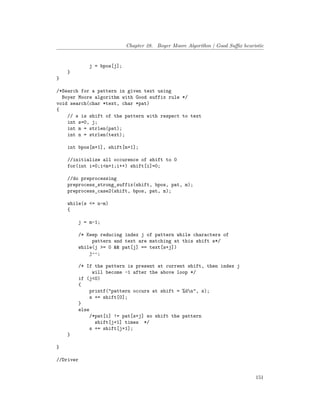 Chapter 28. Boyer Moore Algorithm | Good Suffix heuristic
j = bpos[j];
}
}
/*Search for a pattern in given text using
Boyer Moore algorithm with Good suffix rule */
void search(char *text, char *pat)
{
// s is shift of the pattern with respect to text
int s=0, j;
int m = strlen(pat);
int n = strlen(text);
int bpos[m+1], shift[m+1];
//initialize all occurence of shift to 0
for(int i=0;i<m+1;i++) shift[i]=0;
//do preprocessing
preprocess_strong_suffix(shift, bpos, pat, m);
preprocess_case2(shift, bpos, pat, m);
while(s <= n-m)
{
j = m-1;
/* Keep reducing index j of pattern while characters of
pattern and text are matching at this shift s*/
while(j >= 0 && pat[j] == text[s+j])
j--;
/* If the pattern is present at current shift, then index j
will become -1 after the above loop */
if (j<0)
{
printf("pattern occurs at shift = %dn", s);
s += shift[0];
}
else
/*pat[i] != pat[s+j] so shift the pattern
shift[j+1] times */
s += shift[j+1];
}
}
//Driver
151
 