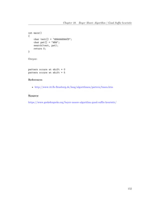 Chapter 28. Boyer Moore Algorithm | Good Suffix heuristic
int main()
{
char text[] = "ABAAAABAACD";
char pat[] = "ABA";
search(text, pat);
return 0;
}
Output:
pattern occurs at shift = 0
pattern occurs at shift = 5
References
• http://www.iti.fh-flensburg.de/lang/algorithmen/pattern/bmen.htm
Source
https://www.geeksforgeeks.org/boyer-moore-algorithm-good-suffix-heuristic/
152
 
