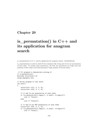 Chapter 29
is_permutation() in C++ and
its application for anagram
search
is_permutation() in C++ and its application for anagram search - GeeksforGeeks
is_permutations() is used to check if two containers like string and vector are permutation
of each other. It accepts three parameters, the first two parameters are begin and end
positions of first object and third parameter begin position of second object.
// C++ program to demonstrate working of
// is_permutation()
#include <bits/stdc++.h>
using namespace std;
// Driver program to test above
int main()
{
vector<int> v1{1, 2, 3, 4};
vector<int> v2{2, 3, 1, 4};
// v1 and v2 are permutation of each other
if (is_permutation(v1.begin(), v1.end(), v2.begin()))
cout << "Truen";
else
cout << "Falsen";
// v1 and v3 are NOT permutation of each other
vector<int> v3{5, 3, 1, 4};
if (is_permutation(v1.begin(), v1.end(), v3.begin()))
cout << "Truen";
153
 