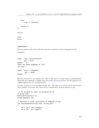 Chapter 29. is_permutation() in C++ and its application for anagram search
else
cout << "Falsen";
return 0;
}
Output :
True
False
Application :
Given a pattern and a text, find all occurrences of pattern and its anagrams in text.
Examples:
Input : text ="forxxorfxdofr"
pat = "for"
Output : 3
There are three anagrams of "for"
int text.
Input : word = "aabaabaa"
text = "aaba"
Output : 4
We have discussed a (n) solution her. But in this post it is done using is_permutation().
Although the complexity is higher than previously discussed method, but the purpose is to
explain application of is_permutation().
Let size of pattern to be searched be pat_len. The idea is to traverse given text and for
every window of size pat_len, check if it is a permutation of given pattern or not.
// C++ program to count all permutation of
// given text
#include<bits/stdc++.h>
using namespace std;
// Function to count occurrences of anagrams of pat
int countAnagrams(string text, string pat)
{
int t_len = text.length();
int p_len = pat.length();
154
 