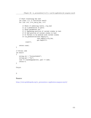 Chapter 29. is_permutation() in C++ and its application for anagram search
// Start traversing the text
int count = 0; // Initialize result
for (int i=0; i<=t_len-p_len; i++)
// Check if substring text[i..i+p_len]
// is a permutation of pat[].
// Three parameters are :
// 1) Beginning position of current window in text
// 2) End position of current window in text
// 3) Pattern to be mathced with current window
if (is_permutation(text.begin()+i,
text.begin()+i+p_len,
pat.begin()))
count++;
return count;
}
// Driver code
int main()
{
string str = "forxxorfxdofr";
string pat = "for";
cout << countAnagrams(str, pat) << endl;
return 0;
}
Output:
3
Source
https://www.geeksforgeeks.org/is_permutation-c-application-anagram-search/
155
 