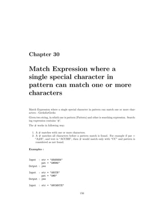Chapter 30
Match Expression where a
single special character in
pattern can match one or more
characters
Match Expression where a single special character in pattern can match one or more char-
acters - GeeksforGeeks
Given two string, in which one is pattern (Pattern) and other is searching expression. Search-
ing expression contains ‘#’.
The # works in following way:
1. A # matches with one or more characters.
2. A # matches all characters before a pattern match is found. For example if pat =
“A#B”, and text is “ACCBB”, then # would match only with “CC” and pattern is
considered as not found.
Examples :
Input : str = "ABABABA"
pat = "A#B#A"
Output : yes
Input : str = "ABCCB"
pat = "A#B"
Output : yes
Input : str = "ABCABCCE"
156
 