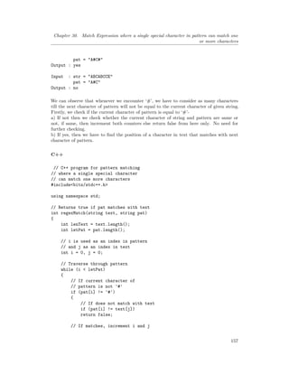 Chapter 30. Match Expression where a single special character in pattern can match one
or more characters
pat = "A#C#"
Output : yes
Input : str = "ABCABCCE"
pat = "A#C"
Output : no
We can observe that whenever we encounter ‘#’, we have to consider as many characters
till the next character of pattern will not be equal to the current character of given string.
Firstly, we check if the current character of pattern is equal to ‘#’-
a) If not then we check whether the current character of string and pattern are same or
not, if same, then increment both counters else return false from here only. No need for
further checking.
b) If yes, then we have to find the position of a character in text that matches with next
character of pattern.
C++
// C++ program for pattern matching
// where a single special character
// can match one more characters
#include<bits/stdc++.h>
using namespace std;
// Returns true if pat matches with text
int regexMatch(string text, string pat)
{
int lenText = text.length();
int letPat = pat.length();
// i is used as an index in pattern
// and j as an index in text
int i = 0, j = 0;
// Traverse through pattern
while (i < letPat)
{
// If current character of
// pattern is not '#'
if (pat[i] != '#')
{
// If does not match with text
if (pat[i] != text[j])
return false;
// If matches, increment i and j
157
 