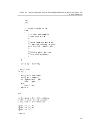 Chapter 30. Match Expression where a single special character in pattern can match one
or more characters
i++;
j++;
}
// Current character is '#'
else
{
// At least one character
// must match with #
j++;
// Match characters with # until
// a matching character is found.
while (text[j] != pat[i + 1])
j++;
// Matching with # is over,
// move ahead in pattern
i++;
}
}
return (j == lenText);
}
// Driver code
int main()
{
string str = "ABABABA";
string pat = "A#B#A";
if (regexMatch(str, pat))
cout << "yes";
else
cout << "no";
return 0;
}
Java
// Java program for pattern matching
// where a single special character
// can match one more characters
import java.util.*;
import java.lang.*;
import java.io.*;
class GFG
158
 