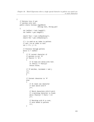 Chapter 30. Match Expression where a single special character in pattern can match one
or more characters
{
// Returns true if pat
// matches with text.
public static boolean regexMatch
(String text, String pat)
{
int lenText = text.length();
int lenPat = pat.length();
char[] Text = text.toCharArray();
char[] Pat = pat.toCharArray();
// i is used as an index in pattern
// and j as an index in text.
int i = 0, j = 0;
// Traverse through pattern
while (i < lenPat)
{
// If current character of
// pattern is not '#'
if (Pat[i] != '#')
{
// If does not match with text.
if (Pat[i] != Text[j])
return false;
// If matches, increment i and j
i++;
j++;
}
// Current character is '#'
else
{
// At least one character
// must match with #
j++;
// Match characters with # until
// a matching character is found.
while (Text[j] != Pat[i + 1])
j++;
// Matching with # is over,
// move ahead in pattern
i++;
}
159
 