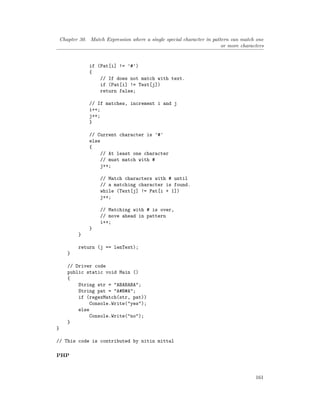 Chapter 30. Match Expression where a single special character in pattern can match one
or more characters
if (Pat[i] != '#')
{
// If does not match with text.
if (Pat[i] != Text[j])
return false;
// If matches, increment i and j
i++;
j++;
}
// Current character is '#'
else
{
// At least one character
// must match with #
j++;
// Match characters with # until
// a matching character is found.
while (Text[j] != Pat[i + 1])
j++;
// Matching with # is over,
// move ahead in pattern
i++;
}
}
return (j == lenText);
}
// Driver code
public static void Main ()
{
String str = "ABABABA";
String pat = "A#B#A";
if (regexMatch(str, pat))
Console.Write("yes");
else
Console.Write("no");
}
}
// This code is contributed by nitin mittal
PHP
161
 