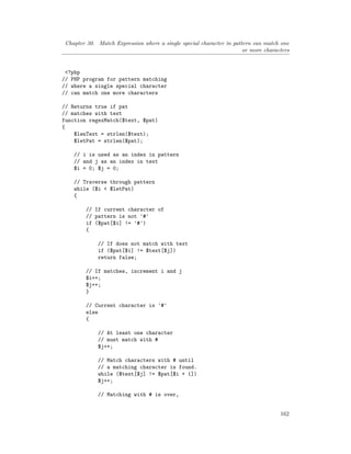 Chapter 30. Match Expression where a single special character in pattern can match one
or more characters
<?php
// PHP program for pattern matching
// where a single special character
// can match one more characters
// Returns true if pat
// matches with text
function regexMatch($text, $pat)
{
$lenText = strlen($text);
$letPat = strlen($pat);
// i is used as an index in pattern
// and j as an index in text
$i = 0; $j = 0;
// Traverse through pattern
while ($i < $letPat)
{
// If current character of
// pattern is not '#'
if ($pat[$i] != '#')
{
// If does not match with text
if ($pat[$i] != $text[$j])
return false;
// If matches, increment i and j
$i++;
$j++;
}
// Current character is '#'
else
{
// At least one character
// must match with #
$j++;
// Match characters with # until
// a matching character is found.
while ($text[$j] != $pat[$i + 1])
$j++;
// Matching with # is over,
162
 
