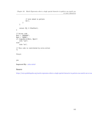 Chapter 30. Match Expression where a single special character in pattern can match one
or more characters
// move ahead in pattern
$i++;
}
}
return ($j == $lenText);
}
// Driver code
$str = "ABABABA";
$pat = "A#B#A";
if (regexMatch($str, $pat))
echo "yes";
else
echo "no";
// This code is contributed by nitin mittal
?>
Output:
yes
Improved By : nitin mittal
Source
https://www.geeksforgeeks.org/match-expression-where-a-single-special-character-in-pattern-can-match-one-or-mo
163
 
