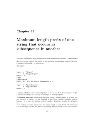 Chapter 31
Maximum length prefix of one
string that occurs as
subsequence in another
Maximum length prefix of one string that occurs as subsequence in another - GeeksforGeeks
Given two strings s and t. The task is to find maximum length of some prefix of the string
S which occur in string t as subsequence.
Examples :
Input : s = "digger"
t = "biggerdiagram"
Output : 3
digger
biggerdiagram
Prefix "dig" of s is longest subsequence in t.
Input : s = "geeksforgeeks"
t = "agbcedfeitk"
Output : 4
A simple solutions is to consider all prefixes on by one and check if current prefix of s[] is
a subsequence of t[] or not. Finally return length of the largest prefix.
An efficient solution is based on the fact that to find a prefix of length n, we must first
find the prefix of length n – 1 and then look for s[n-1] in t. Similarly, to find a prefix of
length n – 1, we must first find the prefix of length n – 2 and then look for s[n – 2] and so
on.
Thus, we keep a counter which stores the current length of prefix found. We initialize it
with 0 and begin with the first letter of s and keep iterating over t to find the occurrence
164
 
