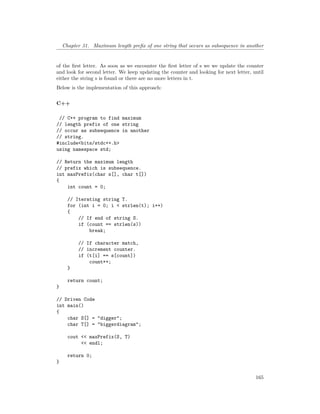 Chapter 31. Maximum length prefix of one string that occurs as subsequence in another
of the first letter. As soon as we encounter the first letter of s we we update the counter
and look for second letter. We keep updating the counter and looking for next letter, until
either the string s is found or there are no more letters in t.
Below is the implementation of this approach:
C++
// C++ program to find maximum
// length prefix of one string
// occur as subsequence in another
// string.
#include<bits/stdc++.h>
using namespace std;
// Return the maximum length
// prefix which is subsequence.
int maxPrefix(char s[], char t[])
{
int count = 0;
// Iterating string T.
for (int i = 0; i < strlen(t); i++)
{
// If end of string S.
if (count == strlen(s))
break;
// If character match,
// increment counter.
if (t[i] == s[count])
count++;
}
return count;
}
// Driven Code
int main()
{
char S[] = "digger";
char T[] = "biggerdiagram";
cout << maxPrefix(S, T)
<< endl;
return 0;
}
165
 