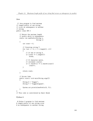 Chapter 31. Maximum length prefix of one string that occurs as subsequence in another
Java
// Java program to find maximum
// length prefix of one string
// occur as subsequence in another
// string.
public class GFG {
// Return the maximum length
// prefix which is subsequence.
static int maxPrefix(String s,
String t)
{
int count = 0;
// Iterating string T.
for (int i = 0; i < t.length(); i++)
{
// If end of string S.
if (count == t.length())
break;
// If character match,
// increment counter.
if (t.charAt(i) == s.charAt(count))
count++;
}
return count;
}
// Driver Code
public static void main(String args[])
{
String S = "digger";
String T = "biggerdiagram";
System.out.println(maxPrefix(S, T));
}
}
// This code is contributed by Sumit Ghosh
Python 3
# Python 3 program to find maximum
# length prefix of one string occur
# as subsequence in another string.
166
 