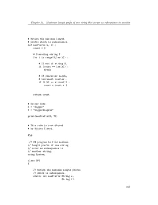 Chapter 31. Maximum length prefix of one string that occurs as subsequence in another
# Return the maximum length
# prefix which is subsequence.
def maxPrefix(s, t) :
count = 0
# Iterating string T.
for i in range(0,len(t)) :
# If end of string S.
if (count == len(s)) :
break
# If character match,
# increment counter.
if (t[i] == s[count]) :
count = count + 1
return count
# Driver Code
S = "digger"
T = "biggerdiagram"
print(maxPrefix(S, T))
# This code is contributed
# by Nikita Tiwari.
C#
// C# program to find maximum
// length prefix of one string
// occur as subsequence in
// another string.
using System;
class GFG
{
// Return the maximum length prefix
// which is subsequence.
static int maxPrefix(String s,
String t)
167
 