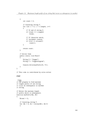 Chapter 31. Maximum length prefix of one string that occurs as subsequence in another
{
int count = 0;
// Iterating string T.
for (int i = 0; i < t.Length; i++)
{
// If end of string S.
if (count == t.Length)
break;
// If character match,
// increment counter.
if (t[i] == s[count])
count++;
}
return count;
}
// Driver Code
public static void Main()
{
String S = "digger";
String T = "biggerdiagram";
Console.Write(maxPrefix(S, T));
}
}
// This code is contributed by nitin mittal
PHP
<?php
// PHP program to find maximum
// length prefix of one string
// occur as subsequence in another
// string.
// Return the maximum length
// prefix which is subsequence.
function maxPrefix($s, $t)
{
$count = 0;
// Iterating string T.
for ($i = 0; $i < strlen($t); $i++)
{
168
 