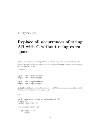 Chapter 32
Replace all occurrences of string
AB with C without using extra
space
Replace all occurrences of string AB with C without using extra space - GeeksforGeeks
Given a string str that may contain one more occurrences of “AB”. Replace all occurrences
of “AB” with “C” in str.
Examples:
Input : str = "helloABworld"
Output : str = "helloCworld"
Input : str = "fghABsdfABysu"
Output : str = "fghCsdfCysu"
A simple solution is to find all occurrences of “AB”. For every occurrence, replace it with
C and more all characters one position back.
C++
// C++ program to replace all occurrences of "AB"
// with "C"
#include <bits/stdc++.h>
void translate(char* str)
{
if (str[0] == '')
return;
170
 