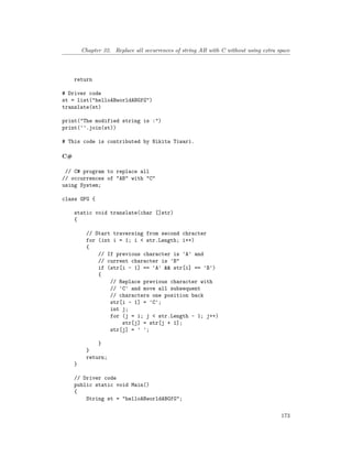 Chapter 32. Replace all occurrences of string AB with C without using extra space
return
# Driver code
st = list("helloABworldABGfG")
translate(st)
print("The modified string is :")
print(''.join(st))
# This code is contributed by Nikita Tiwari.
C#
// C# program to replace all
// occurrences of "AB" with "C"
using System;
class GFG {
static void translate(char []str)
{
// Start traversing from second chracter
for (int i = 1; i < str.Length; i++)
{
// If previous character is 'A' and
// current character is 'B"
if (str[i - 1] == 'A' && str[i] == 'B')
{
// Replace previous character with
// 'C' and move all subsequent
// characters one position back
str[i - 1] = 'C';
int j;
for (j = i; j < str.Length - 1; j++)
str[j] = str[j + 1];
str[j] = ' ';
}
}
return;
}
// Driver code
public static void Main()
{
String st = "helloABworldABGfG";
173
 