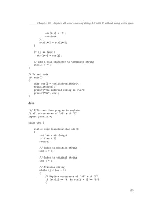 Chapter 32. Replace all occurrences of string AB with C without using extra space
str[i++] = 'C';
continue;
}
str[i++] = str[j++];
}
if (j == len-1)
str[i++] = str[j];
// add a null character to terminate string
str[i] = '';
}
// Driver code
int main()
{
char str[] = "helloABworldABGfG";
translate(str);
printf("The modified string is :n");
printf("%s", str);
}
Java
// Efficient Java program to replace
// all occurrences of "AB" with "C"
import java.io.*;
class GFG {
static void translate(char str[])
{
int len = str.length;
if (len < 2)
return;
// Index in modified string
int i = 0;
// Index in original string
int j = 0;
// Traverse string
while (j < len - 1)
{
// Replace occurrence of "AB" with "C"
if (str[j] == 'A' && str[j + 1] == 'B')
{
175
 