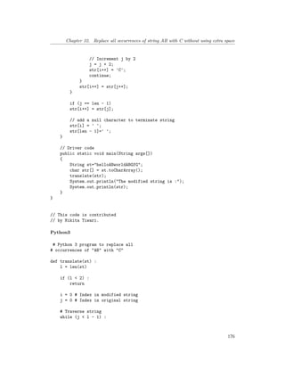 Chapter 32. Replace all occurrences of string AB with C without using extra space
// Increment j by 2
j = j + 2;
str[i++] = 'C';
continue;
}
str[i++] = str[j++];
}
if (j == len - 1)
str[i++] = str[j];
// add a null character to terminate string
str[i] = ' ';
str[len - 1]=' ';
}
// Driver code
public static void main(String args[])
{
String st="helloABworldABGfG";
char str[] = st.toCharArray();
translate(str);
System.out.println("The modified string is :");
System.out.println(str);
}
}
// This code is contributed
// by Nikita Tiwari.
Python3
# Python 3 program to replace all
# occurrences of "AB" with "C"
def translate(st) :
l = len(st)
if (l < 2) :
return
i = 0 # Index in modified string
j = 0 # Index in original string
# Traverse string
while (j < l - 1) :
176
 