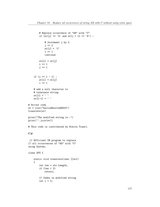 Chapter 32. Replace all occurrences of string AB with C without using extra space
# Replace occurrence of "AB" with "C"
if (st[j] == 'A' and st[j + 1] == 'B') :
# Increment j by 2
j += 2
st[i] = 'C'
i += 1
continue
st[i] = st[j]
i += 1
j += 1
if (j == l - 1) :
st[i] = st[j]
i += 1
# add a null character to
# terminate string
st[i] = ' '
st[l-1] = ' '
# Driver code
st = list("helloABworldABGfG")
translate(st)
print("The modified string is :")
print(''.join(st))
# This code is contributed by Nikita Tiwari.
C#
// Efficient C# program to replace
// all occurrences of "AB" with "C"
using System;
class GFG {
static void translate(char []str)
{
int len = str.Length;
if (len < 2)
return;
// Index in modified string
int i = 0;
177
 
