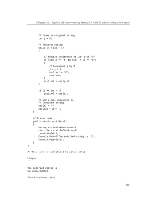 Chapter 32. Replace all occurrences of string AB with C without using extra space
// Index in original string
int j = 0;
// Traverse string
while (j < len - 1)
{
// Replace occurrence of "AB" with "C"
if (str[j] == 'A' && str[j + 1] == 'B')
{
// Increment j by 2
j = j + 2;
str[i++] = 'C';
continue;
}
str[i++] = str[j++];
}
if (j == len - 1)
str[i++] = str[j];
// add a null character to
// terminate string
str[i] = ' ';
str[len - 1]=' ';
}
// Driver code
public static void Main()
{
String st="helloABworldABGfG";
char []str = st.ToCharArray();
translate(str);
Console.Write("The modified string is :");
Console.Write(str);
}
}
// This code is contributed by nitin mittal.
Output:
The modified string is :
helloCworldCGfG
Time Complexity : O(n)
178
 
