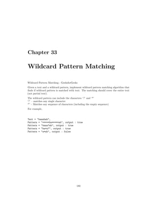 Chapter 33
Wildcard Pattern Matching
Wildcard Pattern Matching - GeeksforGeeks
Given a text and a wildcard pattern, implement wildcard pattern matching algorithm that
finds if wildcard pattern is matched with text. The matching should cover the entire text
(not partial text).
The wildcard pattern can include the characters ‘?’ and ‘*’
‘?’ – matches any single character
‘*’ – Matches any sequence of characters (including the empty sequence)
For example,
Text = "baaabab",
Pattern = “*****ba*****ab", output : true
Pattern = "baaa?ab", output : true
Pattern = "ba*a?", output : true
Pattern = "a*ab", output : false
180
 
