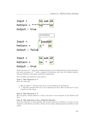 Chapter 33. Wildcard Pattern Matching
Each occurrence of ‘?’ character in wildcard pattern can be replaced with any other character
and each occurrence of ‘*’ with a sequence of characters such that the wildcard pattern
becomes identical to the input string after replacement.
Let’s consider any character in the pattern.
Case 1: The character is ‘*’
Here two cases arise
1. We can ignore ‘*’ character and move to next character in the Pattern.
2. ‘*’ character matches with one or more characters in Text. Here we will move to next
character in the string.
Case 2: The character is ‘?’
We can ignore current character in Text and move to next character in the Pattern and
Text.
Case 3: The character is not a wildcard character
If current character in Text matches with current character in Pattern, we move to next
character in the Pattern and Text. If they do not match, wildcard pattern and Text do not
match.
181
 
