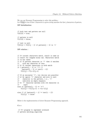 Chapter 33. Wildcard Pattern Matching
We can use Dynamic Programming to solve this problem –
Let T[i][j] is true if first i characters in given string matches the first j characters of pattern.
DP Initialization:
// both text and pattern are null
T[0][0] = true;
// pattern is null
T[i][0] = false;
// text is null
T[0][j] = T[0][j - 1] if pattern[j – 1] is '*'
DP relation :
// If current characters match, result is same as
// result for lengths minus one. Characters match
// in two cases:
// a) If pattern character is '?' then it matches
// with any character of text.
// b) If current characters in both match
if ( pattern[j – 1] == ‘?’) ||
(pattern[j – 1] == text[i - 1])
T[i][j] = T[i-1][j-1]
// If we encounter ‘*’, two choices are possible-
// a) We ignore ‘*’ character and move to next
// character in the pattern, i.e., ‘*’
// indicates an empty sequence.
// b) '*' character matches with ith character in
// input
else if (pattern[j – 1] == ‘*’)
T[i][j] = T[i][j-1] || T[i-1][j]
else // if (pattern[j – 1] != text[i - 1])
T[i][j] = false
Below is the implementation of above Dynamic Programming approach.
C++
// C++ program to implement wildcard
// pattern matching algorithm
182
 
