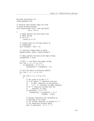 Chapter 33. Wildcard Pattern Matching
#include <bits/stdc++.h>
using namespace std;
// Function that matches input str with
// given wildcard pattern
bool strmatch(char str[], char pattern[],
int n, int m)
{
// empty pattern can only match with
// empty string
if (m == 0)
return (n == 0);
// lookup table for storing results of
// subproblems
bool lookup[n + 1][m + 1];
// initailze lookup table to false
memset(lookup, false, sizeof(lookup));
// empty pattern can match with empty string
lookup[0][0] = true;
// Only '*' can match with empty string
for (int j = 1; j <= m; j++)
if (pattern[j - 1] == '*')
lookup[0][j] = lookup[0][j - 1];
// fill the table in bottom-up fashion
for (int i = 1; i <= n; i++)
{
for (int j = 1; j <= m; j++)
{
// Two cases if we see a '*'
// a) We ignore ‘*’ character and move
// to next character in the pattern,
// i.e., ‘*’ indicates an empty sequence.
// b) '*' character matches with ith
// character in input
if (pattern[j - 1] == '*')
lookup[i][j] = lookup[i][j - 1] ||
lookup[i - 1][j];
// Current characters are considered as
// matching in two cases
// (a) current character of pattern is '?'
// (b) characters actually match
else if (pattern[j - 1] == '?' ||
183
 
