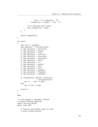 Chapter 33. Wildcard Pattern Matching
str[i - 1] == pattern[j - 1])
lookup[i][j] = lookup[i - 1][j - 1];
// If characters don't match
else lookup[i][j] = false;
}
}
return lookup[n][m];
}
int main()
{
char str[] = "baaabab";
char pattern[] = "*****ba*****ab";
// char pattern[] = "ba*****ab";
// char pattern[] = "ba*ab";
// char pattern[] = "a*ab";
// char pattern[] = "a*****ab";
// char pattern[] = "*a*****ab";
// char pattern[] = "ba*ab****";
// char pattern[] = "****";
// char pattern[] = "*";
// char pattern[] = "aa?ab";
// char pattern[] = "b*b";
// char pattern[] = "a*a";
// char pattern[] = "baaabab";
// char pattern[] = "?baaabab";
// char pattern[] = "*baaaba*";
if (strmatch(str, pattern, strlen(str),
strlen(pattern)))
cout << "Yes" << endl;
else
cout << "No" << endl;
return 0;
}
Java
// Java program to implement wildcard
// pattern matching algorithm
import java.util.Arrays;
public class GFG{
// Function that matches input str with
// given wildcard pattern
184
 