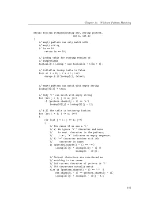 Chapter 33. Wildcard Pattern Matching
static boolean strmatch(String str, String pattern,
int n, int m)
{
// empty pattern can only match with
// empty string
if (m == 0)
return (n == 0);
// lookup table for storing results of
// subproblems
boolean[][] lookup = new boolean[n + 1][m + 1];
// initailze lookup table to false
for(int i = 0; i < n + 1; i++)
Arrays.fill(lookup[i], false);
// empty pattern can match with empty string
lookup[0][0] = true;
// Only '*' can match with empty string
for (int j = 1; j <= m; j++)
if (pattern.charAt(j - 1) == '*')
lookup[0][j] = lookup[0][j - 1];
// fill the table in bottom-up fashion
for (int i = 1; i <= n; i++)
{
for (int j = 1; j <= m; j++)
{
// Two cases if we see a '*'
// a) We ignore '*'' character and move
// to next character in the pattern,
// i.e., '*' indicates an empty sequence.
// b) '*' character matches with ith
// character in input
if (pattern.charAt(j - 1) == '*')
lookup[i][j] = lookup[i][j - 1] ||
lookup[i - 1][j];
// Current characters are considered as
// matching in two cases
// (a) current character of pattern is '?'
// (b) characters actually match
else if (pattern.charAt(j - 1) == '?' ||
str.charAt(i - 1) == pattern.charAt(j - 1))
lookup[i][j] = lookup[i - 1][j - 1];
185
 