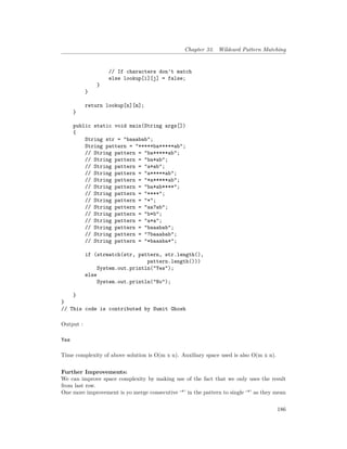 Chapter 33. Wildcard Pattern Matching
// If characters don't match
else lookup[i][j] = false;
}
}
return lookup[n][m];
}
public static void main(String args[])
{
String str = "baaabab";
String pattern = "*****ba*****ab";
// String pattern = "ba*****ab";
// String pattern = "ba*ab";
// String pattern = "a*ab";
// String pattern = "a*****ab";
// String pattern = "*a*****ab";
// String pattern = "ba*ab****";
// String pattern = "****";
// String pattern = "*";
// String pattern = "aa?ab";
// String pattern = "b*b";
// String pattern = "a*a";
// String pattern = "baaabab";
// String pattern = "?baaabab";
// String pattern = "*baaaba*";
if (strmatch(str, pattern, str.length(),
pattern.length()))
System.out.println("Yes");
else
System.out.println("No");
}
}
// This code is contributed by Sumit Ghosh
Output :
Yes
Time complexity of above solution is O(m x n). Auxiliary space used is also O(m x n).
Further Improvements:
We can improve space complexity by making use of the fact that we only uses the result
from last row.
One more improvement is yo merge consecutive ‘*’ in the pattern to single ‘*’ as they mean
186
 