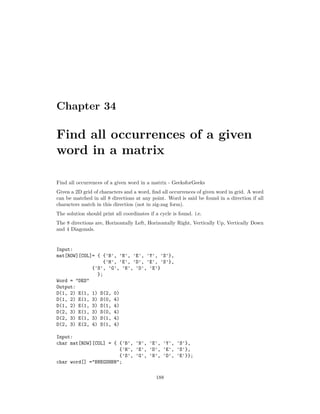 Chapter 34
Find all occurrences of a given
word in a matrix
Find all occurrences of a given word in a matrix - GeeksforGeeks
Given a 2D grid of characters and a word, find all occurrences of given word in grid. A word
can be matched in all 8 directions at any point. Word is said be found in a direction if all
characters match in this direction (not in zig-zag form).
The solution should print all coordinates if a cycle is found. i.e.
The 8 directions are, Horizontally Left, Horizontally Right, Vertically Up, Vertically Down
and 4 Diagonals.
Input:
mat[ROW][COL]= { {'B', 'N', 'E', 'Y', 'S'},
{'H', 'E', 'D', 'E', 'S'},
{'S', 'G', 'N', 'D', 'E'}
};
Word = “DES”
Output:
D(1, 2) E(1, 1) S(2, 0)
D(1, 2) E(1, 3) S(0, 4)
D(1, 2) E(1, 3) S(1, 4)
D(2, 3) E(1, 3) S(0, 4)
D(2, 3) E(1, 3) S(1, 4)
D(2, 3) E(2, 4) S(1, 4)
Input:
char mat[ROW][COL] = { {'B', 'N', 'E', 'Y', 'S'},
{'H', 'E', 'D', 'E', 'S'},
{'S', 'G', 'N', 'D', 'E'}};
char word[] ="BNEGSHBN";
188
 