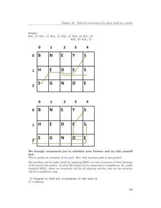 Chapter 34. Find all occurrences of a given word in a matrix
Output:
B(0, 0) N(0, 1) E(1, 1) G(2, 1) S(2, 0) H(1, 0)
B(0, 0) N(0, 1)
We strongly recommend you to minimize your browser and try this yourself
first.
This is mainly an extension of this post. Here with locations path is also printed.
The problem can be easily solved by applying DFS() on each occurrence of first character
of the word in the matrix. A cell in 2D matrix can be connected to 8 neighbours. So, unlike
standard DFS(), where we recursively call for all adjacent vertices, here we can recursive
call for 8 neighbours only.
// Program to find all occurrences of the word in
// a matrix
189
 