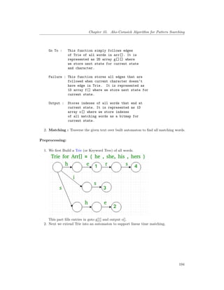 Chapter 35. Aho-Corasick Algorithm for Pattern Searching
Go To : This function simply follows edges
of Trie of all words in arr[]. It is
represented as 2D array g[][] where
we store next state for current state
and character.
Failure : This function stores all edges that are
followed when current character doesn't
have edge in Trie. It is represented as
1D array f[] where we store next state for
current state.
Output : Stores indexes of all words that end at
current state. It is represented as 1D
array o[] where we store indexes
of all matching words as a bitmap for
current state.
2. Matching : Traverse the given text over built automaton to find all matching words.
Preprocessing:
1. We first Build a Trie (or Keyword Tree) of all words.
This part fills entries in goto g[][] and output o[].
2. Next we extend Trie into an automaton to support linear time matching.
194
 