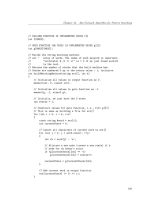 Chapter 35. Aho-Corasick Algorithm for Pattern Searching
// FAILURE FUNCTION IS IMPLEMENTED USING f[]
int f[MAXS];
// GOTO FUNCTION (OR TRIE) IS IMPLEMENTED USING g[][]
int g[MAXS][MAXC];
// Builds the string matching machine.
// arr - array of words. The index of each keyword is important:
// "out[state] & (1 << i)" is > 0 if we just found word[i]
// in the text.
// Returns the number of states that the built machine has.
// States are numbered 0 up to the return value - 1, inclusive.
int buildMatchingMachine(string arr[], int k)
{
// Initialize all values in output function as 0.
memset(out, 0, sizeof out);
// Initialize all values in goto function as -1.
memset(g, -1, sizeof g);
// Initially, we just have the 0 state
int states = 1;
// Construct values for goto function, i.e., fill g[][]
// This is same as building a Trie for arr[]
for (int i = 0; i < k; ++i)
{
const string &word = arr[i];
int currentState = 0;
// Insert all characters of current word in arr[]
for (int j = 0; j < word.size(); ++j)
{
int ch = word[j] - 'a';
// Allocate a new node (create a new state) if a
// node for ch doesn't exist.
if (g[currentState][ch] == -1)
g[currentState][ch] = states++;
currentState = g[currentState][ch];
}
// Add current word in output function
out[currentState] |= (1 << i);
}
196
 