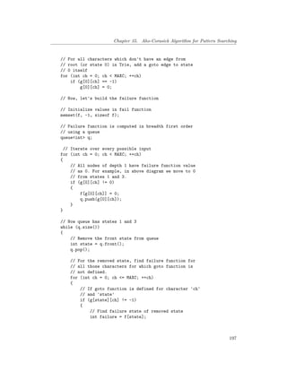 Chapter 35. Aho-Corasick Algorithm for Pattern Searching
// For all characters which don't have an edge from
// root (or state 0) in Trie, add a goto edge to state
// 0 itself
for (int ch = 0; ch < MAXC; ++ch)
if (g[0][ch] == -1)
g[0][ch] = 0;
// Now, let's build the failure function
// Initialize values in fail function
memset(f, -1, sizeof f);
// Failure function is computed in breadth first order
// using a queue
queue<int> q;
// Iterate over every possible input
for (int ch = 0; ch < MAXC; ++ch)
{
// All nodes of depth 1 have failure function value
// as 0. For example, in above diagram we move to 0
// from states 1 and 3.
if (g[0][ch] != 0)
{
f[g[0][ch]] = 0;
q.push(g[0][ch]);
}
}
// Now queue has states 1 and 3
while (q.size())
{
// Remove the front state from queue
int state = q.front();
q.pop();
// For the removed state, find failure function for
// all those characters for which goto function is
// not defined.
for (int ch = 0; ch <= MAXC; ++ch)
{
// If goto function is defined for character 'ch'
// and 'state'
if (g[state][ch] != -1)
{
// Find failure state of removed state
int failure = f[state];
197
 