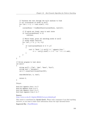 Chapter 35. Aho-Corasick Algorithm for Pattern Searching
// Traverse the text through the nuilt machine to find
// all occurrences of words in arr[]
for (int i = 0; i < text.size(); ++i)
{
currentState = findNextState(currentState, text[i]);
// If match not found, move to next state
if (out[currentState] == 0)
continue;
// Match found, print all matching words of arr[]
// using output function.
for (int j = 0; j < k; ++j)
{
if (out[currentState] & (1 << j))
{
cout << "Word " << arr[j] << " appears from "
<< i - arr[j].size() + 1 << " to " << i << endl;
}
}
}
}
// Driver program to test above
int main()
{
string arr[] = {"he", "she", "hers", "his"};
string text = "ahishers";
int k = sizeof(arr)/sizeof(arr[0]);
searchWords(arr, k, text);
return 0;
}
Output:
Word his appears from 1 to 3
Word he appears from 4 to 5
Word she appears from 3 to 5
Word hers appears from 4 to 7
Source:
http://www.cs.uku.fi/~kilpelai/BSA05/lectures/slides04.pdf
This article is contributed by Ayush Govil. Please write comments if you find anything
incorrect, or you want to share more information about the topic discussed above
Improved By : PawelWolowiec
199
 