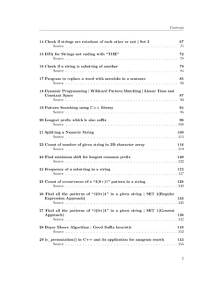 Contents
14 Check if strings are rotations of each other or not | Set 2 67
Source . . . . . . . . . . . . . . . . . . . . . . . . . . . . . . . . . . . . . . . . 71
15 DFA for Strings not ending with “THE” 72
Source . . . . . . . . . . . . . . . . . . . . . . . . . . . . . . . . . . . . . . . . 78
16 Check if a string is substring of another 79
Source . . . . . . . . . . . . . . . . . . . . . . . . . . . . . . . . . . . . . . . . 84
17 Program to replace a word with asterisks in a sentence 85
Source . . . . . . . . . . . . . . . . . . . . . . . . . . . . . . . . . . . . . . . . 86
18 Dynamic Programming | Wildcard Pattern Matching | Linear Time and
Constant Space 87
Source . . . . . . . . . . . . . . . . . . . . . . . . . . . . . . . . . . . . . . . . 93
19 Pattern Searching using C++ library 94
Source . . . . . . . . . . . . . . . . . . . . . . . . . . . . . . . . . . . . . . . . 95
20 Longest prefix which is also suffix 96
Source . . . . . . . . . . . . . . . . . . . . . . . . . . . . . . . . . . . . . . . . 108
21 Splitting a Numeric String 109
Source . . . . . . . . . . . . . . . . . . . . . . . . . . . . . . . . . . . . . . . . 115
22 Count of number of given string in 2D character array 116
Source . . . . . . . . . . . . . . . . . . . . . . . . . . . . . . . . . . . . . . . . 119
23 Find minimum shift for longest common prefix 120
Source . . . . . . . . . . . . . . . . . . . . . . . . . . . . . . . . . . . . . . . . 122
24 Frequency of a substring in a string 123
Source . . . . . . . . . . . . . . . . . . . . . . . . . . . . . . . . . . . . . . . . 127
25 Count of occurrences of a “1(0+)1” pattern in a string 128
Source . . . . . . . . . . . . . . . . . . . . . . . . . . . . . . . . . . . . . . . . 132
26 Find all the patterns of “1(0+)1” in a given string | SET 2(Regular
Expression Approach) 133
Source . . . . . . . . . . . . . . . . . . . . . . . . . . . . . . . . . . . . . . . . 135
27 Find all the patterns of “1(0+)1” in a given string | SET 1(General
Approach) 136
Source . . . . . . . . . . . . . . . . . . . . . . . . . . . . . . . . . . . . . . . . 142
28 Boyer Moore Algorithm | Good Suffix heuristic 143
Source . . . . . . . . . . . . . . . . . . . . . . . . . . . . . . . . . . . . . . . . 152
29 is_permutation() in C++ and its application for anagram search 153
Source . . . . . . . . . . . . . . . . . . . . . . . . . . . . . . . . . . . . . . . . 155
2
 