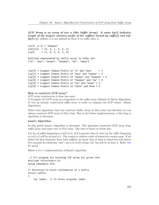 Chapter 36. kasai’s Algorithm for Construction of LCP array from Suffix Array
LCP Array is an array of size n (like Suffix Array). A value lcp[i] indicates
length of the longest common prefix of the suffixes inexed by suffix[i] and suf-
fix[i+1]. suffix[n-1] is not defined as there is no suffix after it.
txt[0..n-1] = "banana"
suffix[] = {5, 3, 1, 0, 4, 2|
lcp[] = {1, 3, 0, 0, 2, 0}
Suffixes represented by suffix array in order are:
{"a", "ana", "anana", "banana", "na", "nana"}
lcp[0] = Longest Common Prefix of "a" and "ana" = 1
lcp[1] = Longest Common Prefix of "ana" and "anana" = 3
lcp[2] = Longest Common Prefix of "anana" and "banana" = 0
lcp[3] = Longest Common Prefix of "banana" and "na" = 0
lcp[4] = Longest Common Prefix of "na" and "nana" = 2
lcp[5] = Longest Common Prefix of "nana" and None = 0
How to construct LCP array?
LCP array construction is done two ways:
1) Compute the LCP array as a byproduct to the suffix array (Manber & Myers Algorithm)
2) Use an already constructed suffix array in order to compute the LCP values. (Kasai
Algorithm).
There exist algorithms that can construct Suffix Array in O(n) time and therefore we can
always construct LCP array in O(n) time. But in the below implementation, a O(n Log n)
algorithm is discussed.
kasai’s Algorithm
In this article kasai’s Algorithm is discussed. The algorithm constructs LCP array from
suffix array and input text in O(n) time. The idea is based on below fact:
Let lcp of suffix beginning at txt[i[ be k. If k is greater than 0, then lcp for suffix beginning
at txt[i+1] will be at-least k-1. The reason is, relative order of characters remain same. If we
delete the first character from both suffixes, we know that at least k characters will match.
For example for substring “ana”, lcp is 3, so for string “na” lcp will be at-least 2. Refer this
for proof.
Below is C++ implementation of Kasai’s algorithm.
// C++ program for building LCP array for given text
#include <bits/stdc++.h>
using namespace std;
// Structure to store information of a suffix
struct suffix
{
int index; // To store original index
202
 