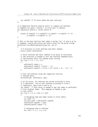 Chapter 36. kasai’s Algorithm for Construction of LCP array from Suffix Array
int rank[2]; // To store ranks and next rank pair
};
// A comparison function used by sort() to compare two suffixes
// Compares two pairs, returns 1 if first pair is smaller
int cmp(struct suffix a, struct suffix b)
{
return (a.rank[0] == b.rank[0])? (a.rank[1] < b.rank[1] ?1: 0):
(a.rank[0] < b.rank[0] ?1: 0);
}
// This is the main function that takes a string 'txt' of size n as an
// argument, builds and return the suffix array for the given string
vector<int> buildSuffixArray(string txt, int n)
{
// A structure to store suffixes and their indexes
struct suffix suffixes[n];
// Store suffixes and their indexes in an array of structures.
// The structure is needed to sort the suffixes alphabatically
// and maintain their old indexes while sorting
for (int i = 0; i < n; i++)
{
suffixes[i].index = i;
suffixes[i].rank[0] = txt[i] - 'a';
suffixes[i].rank[1] = ((i+1) < n)? (txt[i + 1] - 'a'): -1;
}
// Sort the suffixes using the comparison function
// defined above.
sort(suffixes, suffixes+n, cmp);
// At his point, all suffixes are sorted according to first
// 2 characters. Let us sort suffixes according to first 4
// characters, then first 8 and so on
int ind[n]; // This array is needed to get the index in suffixes[]
// from original index. This mapping is needed to get
// next suffix.
for (int k = 4; k < 2*n; k = k*2)
{
// Assigning rank and index values to first suffix
int rank = 0;
int prev_rank = suffixes[0].rank[0];
suffixes[0].rank[0] = rank;
ind[suffixes[0].index] = 0;
// Assigning rank to suffixes
for (int i = 1; i < n; i++)
203
 