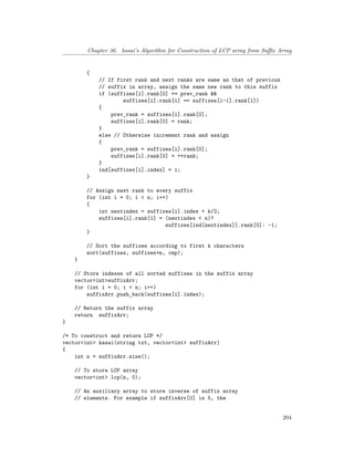 Chapter 36. kasai’s Algorithm for Construction of LCP array from Suffix Array
{
// If first rank and next ranks are same as that of previous
// suffix in array, assign the same new rank to this suffix
if (suffixes[i].rank[0] == prev_rank &&
suffixes[i].rank[1] == suffixes[i-1].rank[1])
{
prev_rank = suffixes[i].rank[0];
suffixes[i].rank[0] = rank;
}
else // Otherwise increment rank and assign
{
prev_rank = suffixes[i].rank[0];
suffixes[i].rank[0] = ++rank;
}
ind[suffixes[i].index] = i;
}
// Assign next rank to every suffix
for (int i = 0; i < n; i++)
{
int nextindex = suffixes[i].index + k/2;
suffixes[i].rank[1] = (nextindex < n)?
suffixes[ind[nextindex]].rank[0]: -1;
}
// Sort the suffixes according to first k characters
sort(suffixes, suffixes+n, cmp);
}
// Store indexes of all sorted suffixes in the suffix array
vector<int>suffixArr;
for (int i = 0; i < n; i++)
suffixArr.push_back(suffixes[i].index);
// Return the suffix array
return suffixArr;
}
/* To construct and return LCP */
vector<int> kasai(string txt, vector<int> suffixArr)
{
int n = suffixArr.size();
// To store LCP array
vector<int> lcp(n, 0);
// An auxiliary array to store inverse of suffix array
// elements. For example if suffixArr[0] is 5, the
204
 
